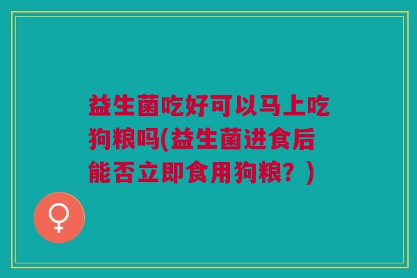 益生菌吃好可以马上吃狗粮吗(益生菌进食后能否立即食用狗粮？)