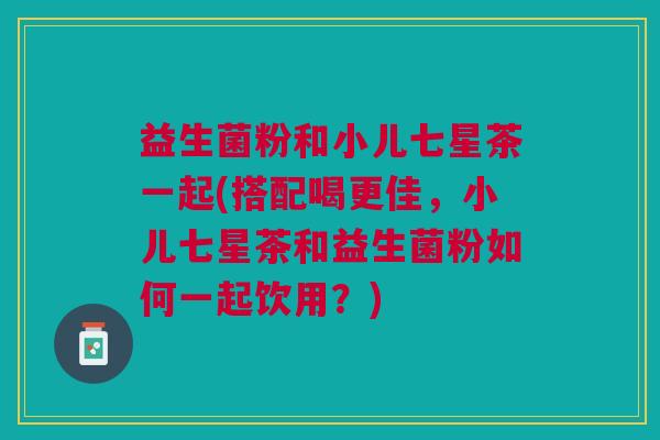 益生菌粉和小儿七星茶一起(搭配喝更佳,小儿七星茶和益生菌粉如何一起饮用?) 益生菌粉和小儿七星茶一起(搭配喝更佳,小儿七星茶和益生菌粉如何一起饮用?)