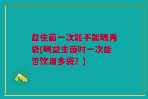 益生菌一次能不能喝两袋(喝益生菌时一次能否饮用多袋?)