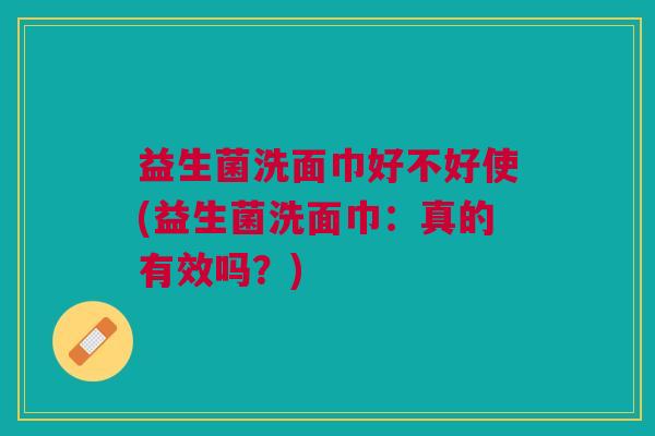 益生菌洗面巾好不好使(益生菌洗面巾:真的有效吗?)