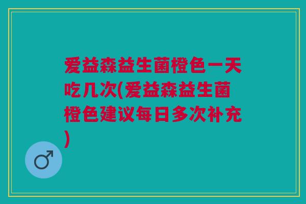 爱益森益生菌橙色一天吃几次(爱益森益生菌橙色建议每日多次补充) 爱益森益生菌橙色一天吃几次(爱益森益生菌橙色建议每日多次补充)