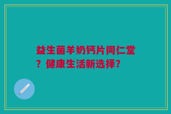 益生菌羊奶钙片同仁堂?健康生活新选择?
