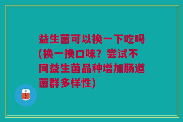 益生菌可以换一下吃吗(换一换口味?尝试不同益生菌品种增加肠道菌群多样性)