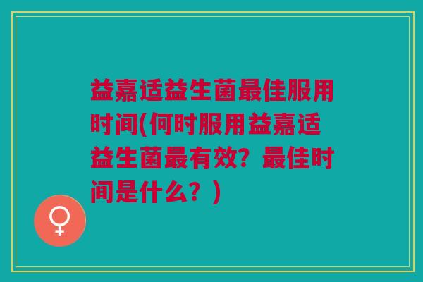 益嘉适益生菌最佳服用时间(何时服用益嘉适益生菌最有效？最佳时间是什么？)