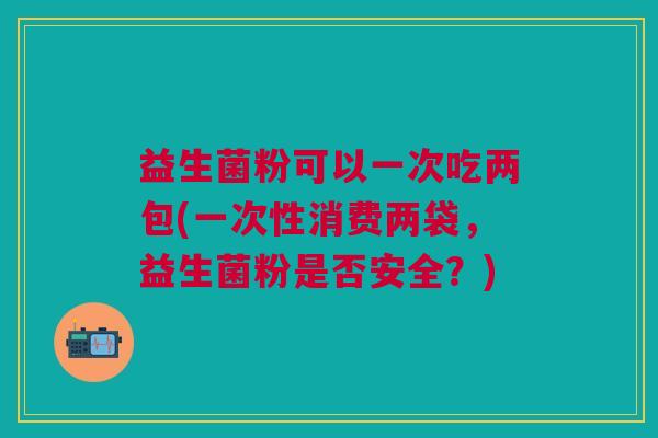 益生菌粉可以一次吃两包(一次性消费两袋,益生菌粉是否安全?) 益生菌粉可以一次吃两包(一次性消费两袋,益生菌粉是否安全?)
