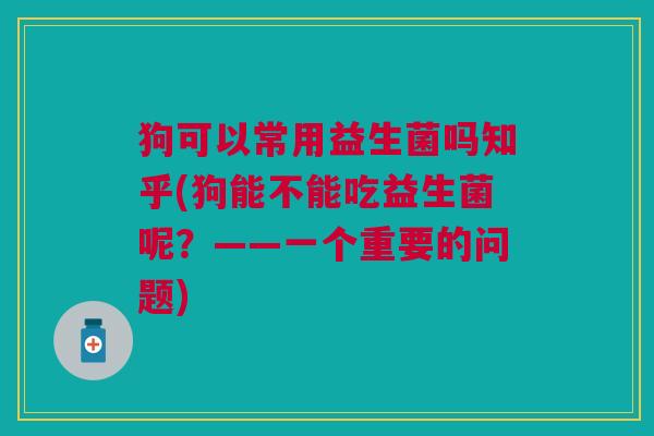 狗可以常用益生菌吗知乎(狗能不能吃益生菌呢?——一个重要的问题)