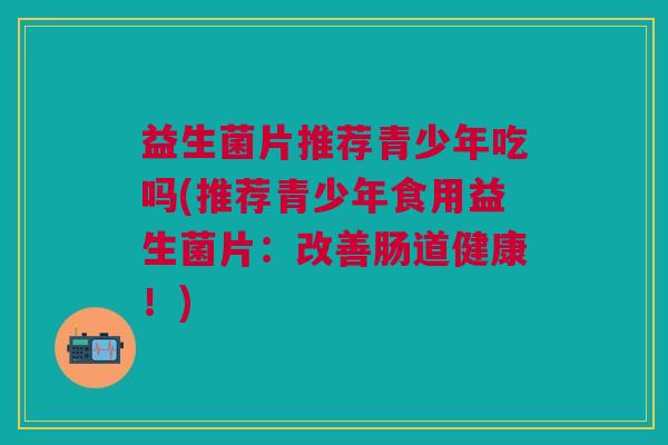 益生菌片推荐青少年吃吗(推荐青少年食用益生菌片:改善肠道健康!) 益生菌片推荐青少年吃吗(推荐青少年食用益生菌片:改善肠道健康!)
