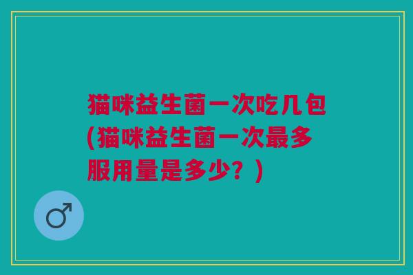 猫咪益生菌一次吃几包(猫咪益生菌一次最多服用量是多少?)