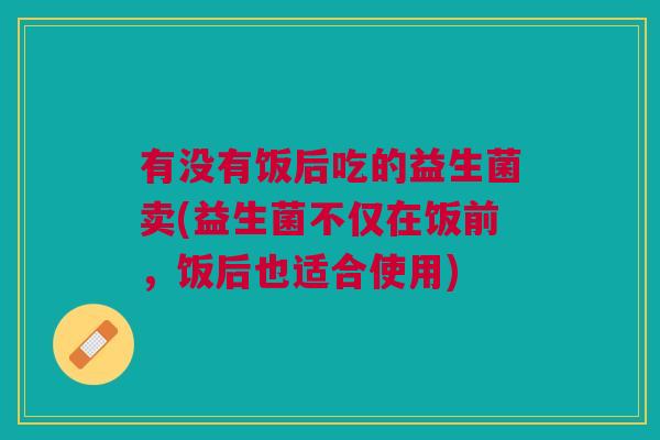 有没有饭后吃的益生菌卖(益生菌不仅在饭前,饭后也适合使用)