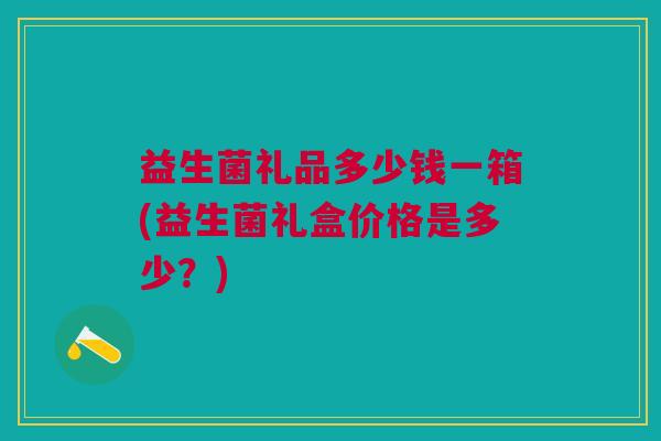 益生菌礼品多少钱一箱(益生菌礼盒价格是多少?)