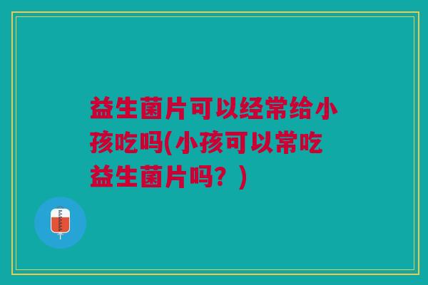 益生菌片可以经常给小孩吃吗(小孩可以常吃益生菌片吗?)