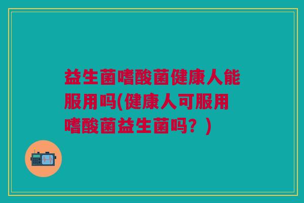 益生菌嗜酸菌健康人能服用吗(健康人可服用嗜酸菌益生菌吗?)