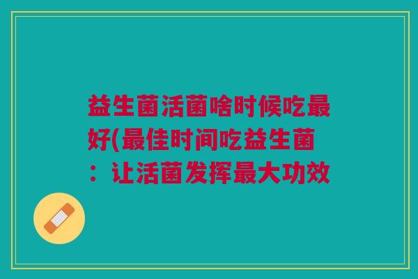 益生菌活菌啥时候吃最好(最佳时间吃益生菌:让活菌发挥最大功效