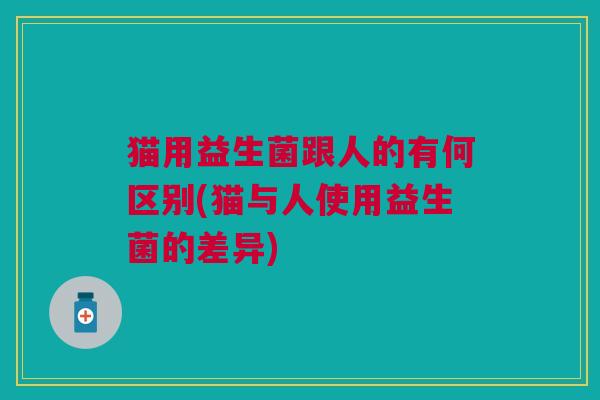 猫用益生菌跟人的有何区别(猫与人使用益生菌的差异)