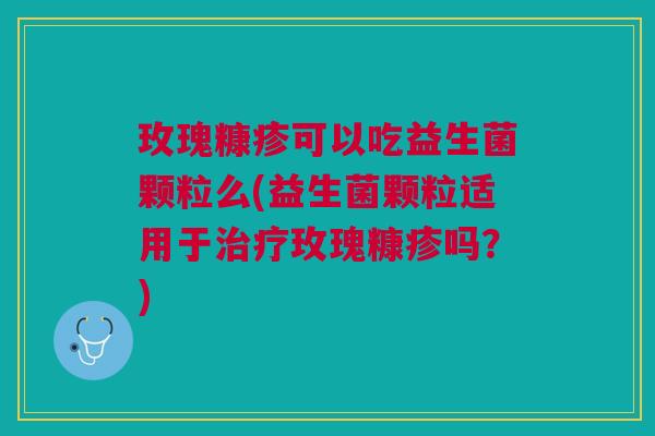玫瑰糠疹可以吃益生菌颗粒么(益生菌颗粒适用于玫瑰糠疹吗?) 玫瑰糠疹可以吃益生菌颗粒么(益生菌颗粒适用于玫瑰糠疹吗?)