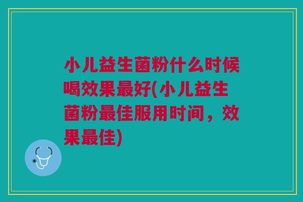 小儿益生菌粉什么时候喝效果最好(小儿益生菌粉最佳服用时间,效果最佳)