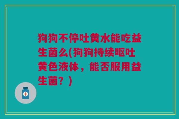 狗狗不停吐黄水能吃益生菌么(狗狗持续呕吐黄色液体,能否服用益生菌?)
