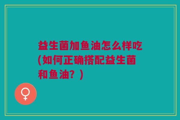 益生菌加鱼油怎么样吃(如何正确搭配益生菌和鱼油?)