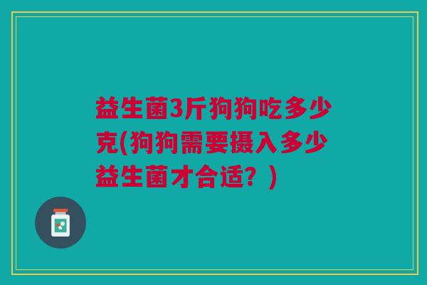益生菌3斤狗狗吃多少克(狗狗需要摄入多少益生菌才合适?) 益生菌3斤狗狗吃多少克(狗狗需要摄入多少益生菌才合适?)