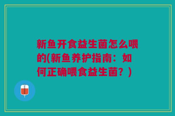 新鱼开食益生菌怎么喂的(新鱼养护指南:如何正确喂食益生菌?)