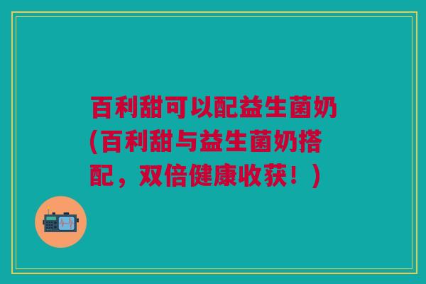 百利甜可以配益生菌奶(百利甜与益生菌奶搭配,双倍健康收获!)