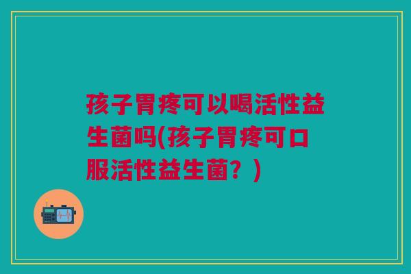孩子胃疼可以喝活性益生菌吗(孩子胃疼可口服活性益生菌?)