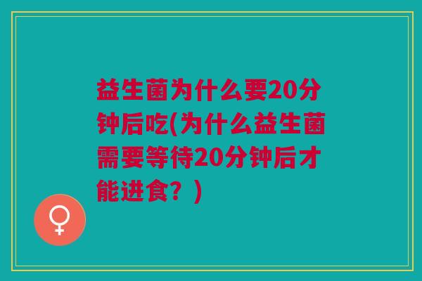 益生菌为什么要20分钟后吃(为什么益生菌需要等待20分钟后才能进食?)