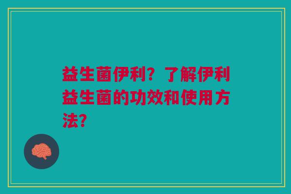 益生菌伊利?了解伊利益生菌的功效和使用方法?