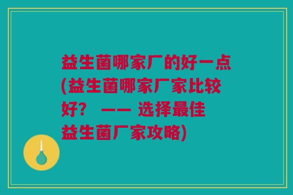 益生菌哪家厂的好一点(益生菌哪家厂家比较好? —— 选择最佳益生菌厂家攻略)