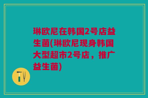 琳欧尼在韩国2号店益生菌(琳欧尼现身韩国大型超市2号店,推广益生菌) 琳欧尼在韩国2号店益生菌(琳欧尼现身韩国大型超市2号店,推广益生菌)