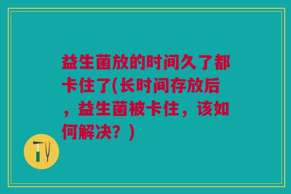 益生菌放的时间久了都卡住了(长时间存放后,益生菌被卡住,该如何解决?)