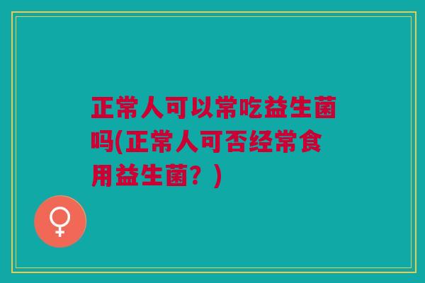 正常人可以常吃益生菌吗(正常人可否经常食用益生菌?)