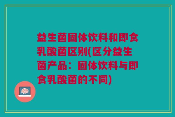 益生菌固体饮料和即食乳酸菌区别(区分益生菌产品:固体饮料与即食乳酸菌的不同)