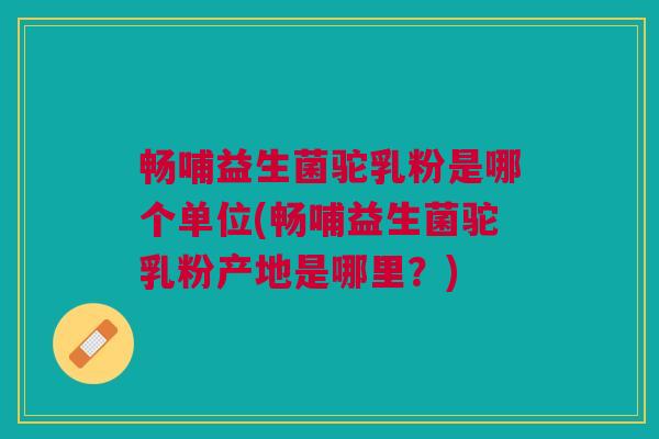 畅哺益生菌驼乳粉是哪个单位(畅哺益生菌驼乳粉产地是哪里?)