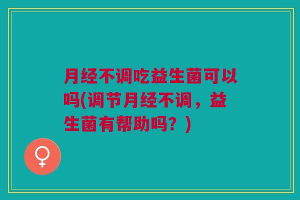 月经不调吃益生菌可以吗(调节月经不调,益生菌有帮助吗?)