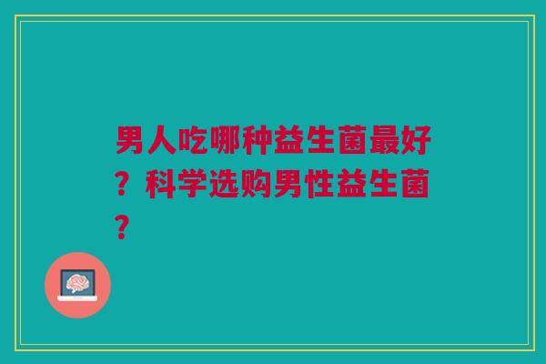 男人吃哪种益生菌好?科学选购男性益生菌? 男人吃哪种益生菌好?科学选购男性益生菌?
