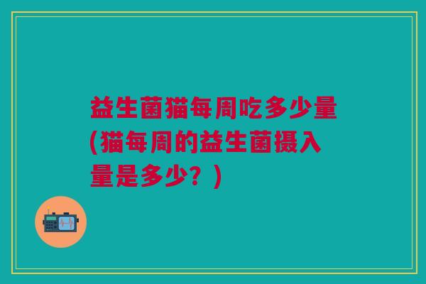 益生菌猫每周吃多少量(猫每周的益生菌摄入量是多少？)