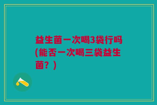 益生菌一次喝3袋行吗(能否一次喝三袋益生菌?)