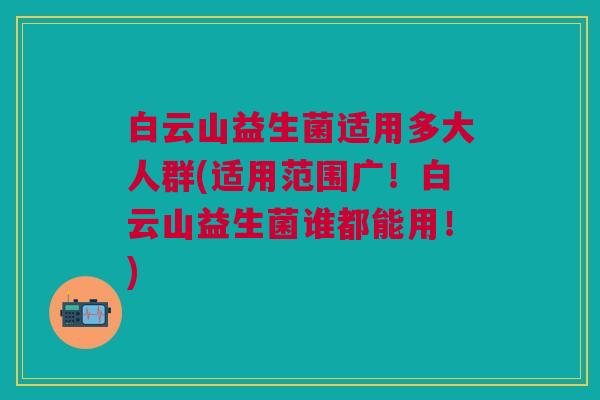 白云山益生菌适用多大人群(适用范围广!白云山益生菌谁都能用!)