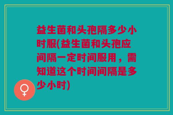 益生菌和头孢隔多少小时服(益生菌和头孢应间隔一定时间服用,需知道这个时间间隔是多少小时)