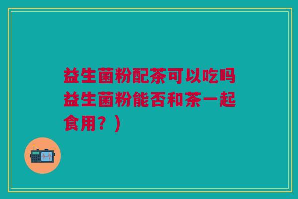 益生菌粉配茶可以吃吗益生菌粉能否和茶一起食用?)