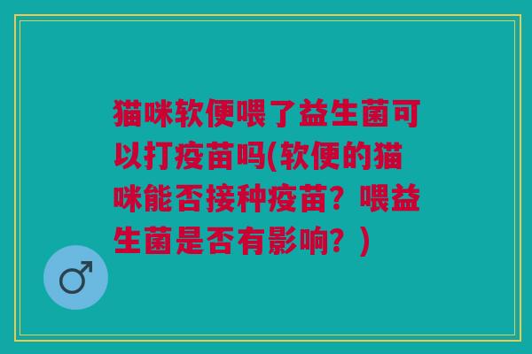 猫咪软便喂了益生菌可以打疫苗吗(软便的猫咪能否接种疫苗?喂益生菌是否有影响?)