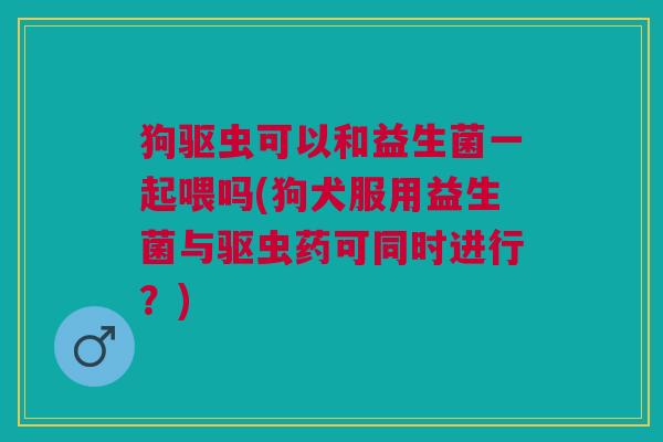 狗驱虫可以和益生菌一起喂吗(狗犬服用益生菌与驱虫药可同时进行?) 狗驱虫可以和益生菌一起喂吗(狗犬服用益生菌与驱虫药可同时进行?)