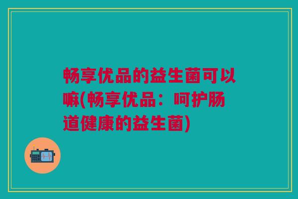 畅享优品的益生菌可以嘛(畅享优品:呵护肠道健康的益生菌) 畅享优品的益生菌可以嘛(畅享优品:呵护肠道健康的益生菌)