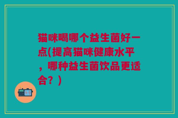 猫咪喝哪个益生菌好一点(提高猫咪健康水平,哪种益生菌饮品更适合?) 猫咪喝哪个益生菌好一点(提高猫咪健康水平,哪种益生菌饮品更适合?)