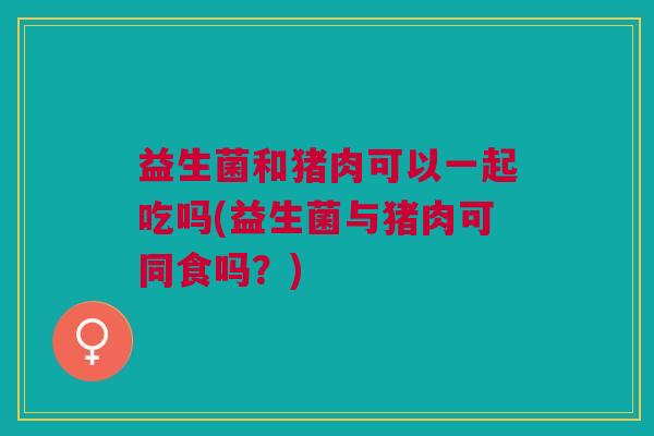 益生菌和猪肉可以一起吃吗(益生菌与猪肉可同食吗?)
