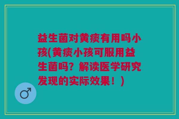 益生菌对黄痰有用吗小孩(黄痰小孩可服用益生菌吗?解读医学研究发现的实际效果!)
