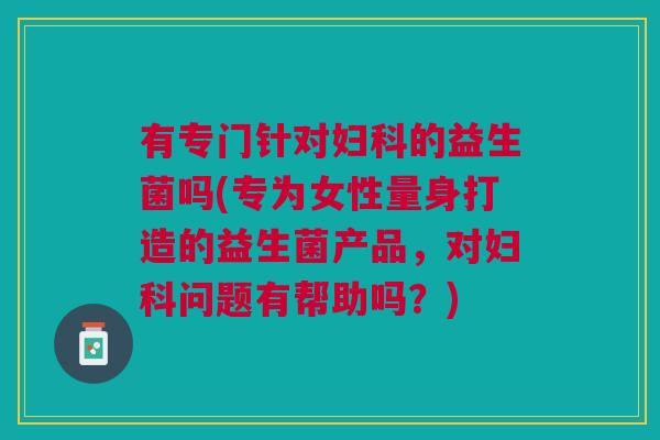 有专门针对妇科的益生菌吗(专为女性量身打造的益生菌产品，对妇科问题有帮助吗？)