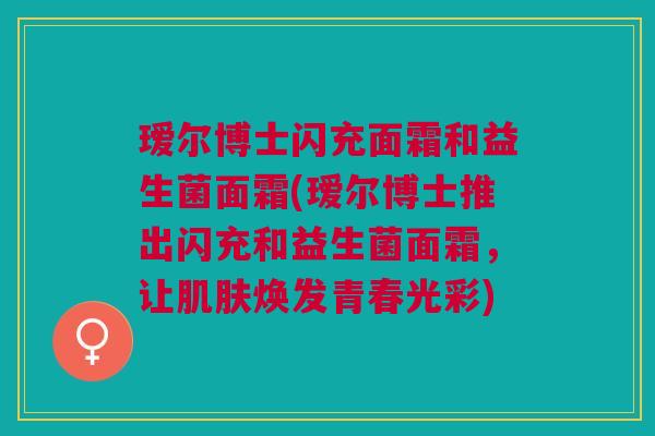 瑷尔博士闪充面霜和益生菌面霜(瑷尔博士推出闪充和益生菌面霜,让焕发青春光彩) 瑷尔博士闪充面霜和益生菌面霜(瑷尔博士推出闪充和益生菌面霜,让焕发青春光彩)