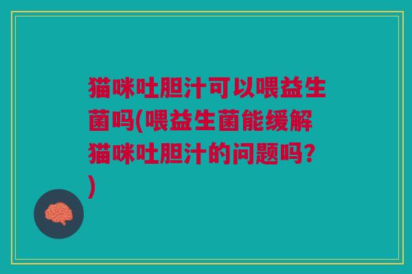 猫咪吐胆汁可以喂益生菌吗(喂益生菌能缓解猫咪吐胆汁的问题吗?)